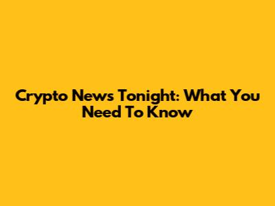  Crypto News Tonight: What You Need To Know