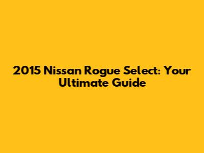 2015 Nissan Rogue Select: Your Ultimate Guide
