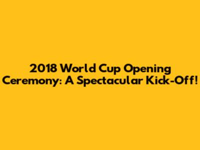 2018 World Cup Opening Ceremony: A Spectacular Kick-Off!