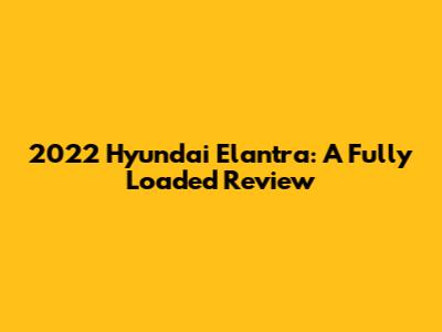 2022 Hyundai Elantra: A Fully Loaded Review