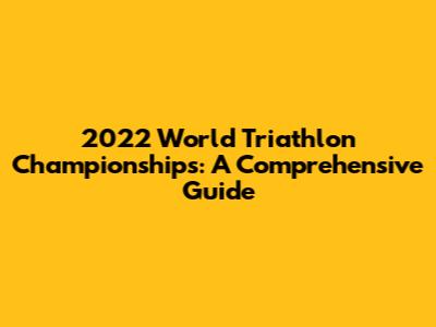 2022 World Triathlon Championships: A Comprehensive Guide