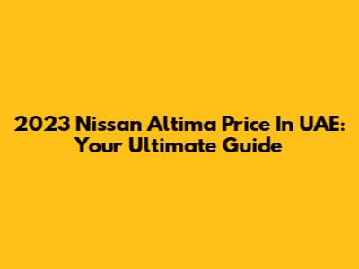2023 Nissan Altima Price In UAE: Your Ultimate Guide