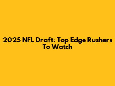 2025 NFL Draft: Top Edge Rushers To Watch