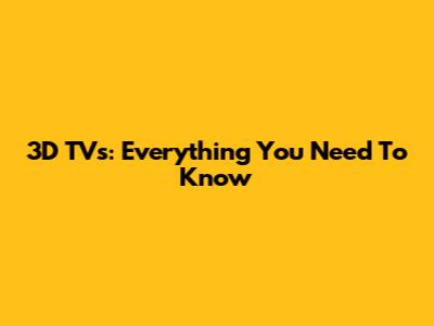 3D TVs: Everything You Need To Know