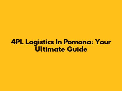 4PL Logistics In Pomona: Your Ultimate Guide