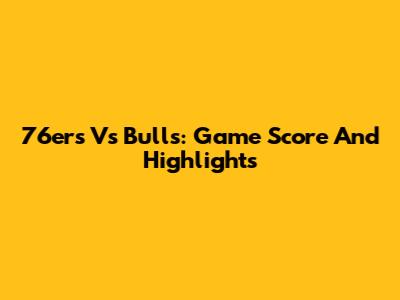 76ers Vs Bulls: Game Score And Highlights