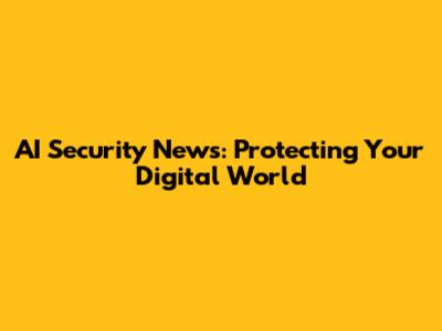 AI Security News: Protecting Your Digital World
