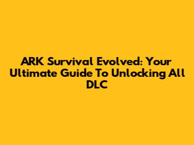ARK Survival Evolved: Your Ultimate Guide To Unlocking All DLC