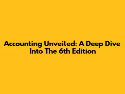 Accounting Unveiled: A Deep Dive Into The 6th Edition
