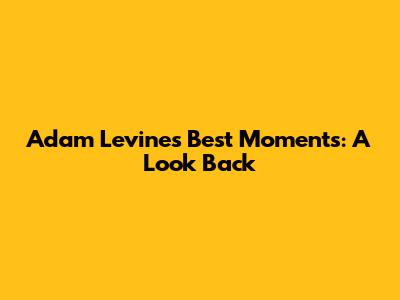 Adam Levine's Best Moments: A Look Back