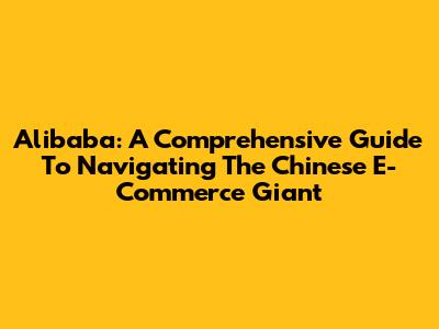 Alibaba: A Comprehensive Guide To Navigating The Chinese E-Commerce Giant