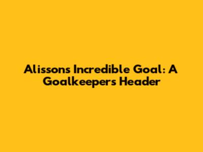 Alisson's Incredible Goal: A Goalkeeper's Header