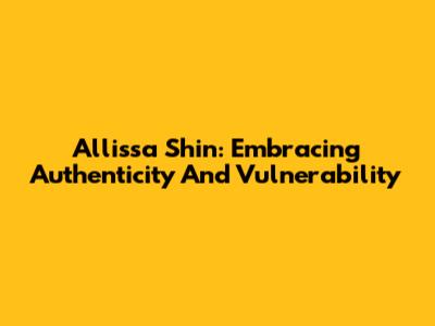 Allissa Shin: Embracing Authenticity And Vulnerability
