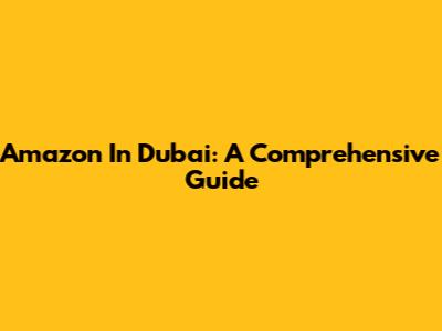 Amazon In Dubai: A Comprehensive Guide