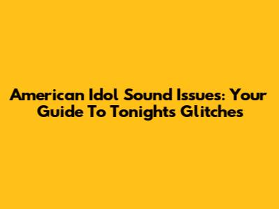American Idol Sound Issues: Your Guide To Tonight's Glitches