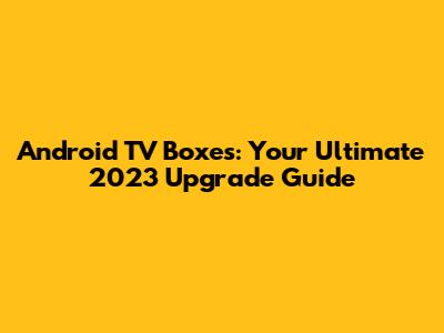 Android TV Boxes: Your Ultimate 2023 Upgrade Guide
