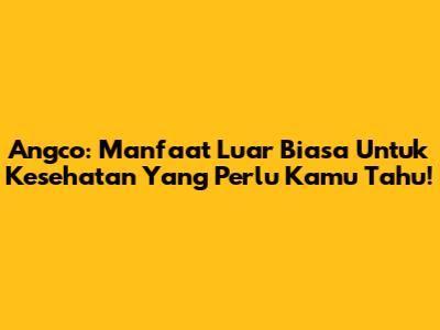 Angco: Manfaat Luar Biasa Untuk Kesehatan Yang Perlu Kamu Tahu!