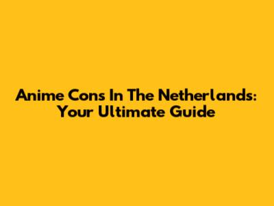 Anime Cons In The Netherlands: Your Ultimate Guide