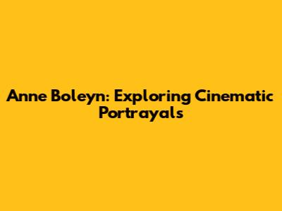 Anne Boleyn: Exploring Cinematic Portrayals