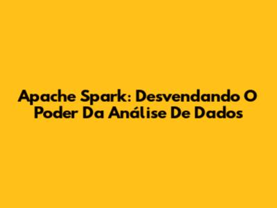 Apache Spark: Desvendando O Poder Da Análise De Dados