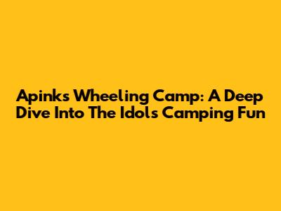 Apink's Wheeling Camp: A Deep Dive Into The Idols' Camping Fun