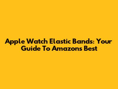 Apple Watch Elastic Bands: Your Guide To Amazon's Best