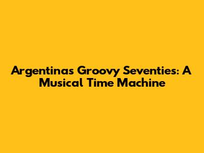 Argentina's Groovy Seventies: A Musical Time Machine