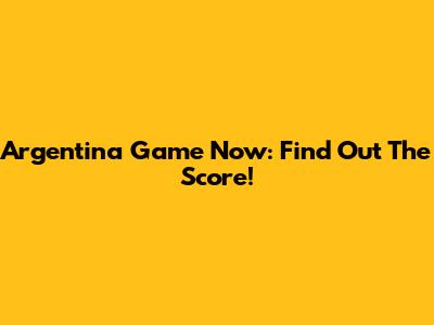 Argentina Game Now: Find Out The Score!