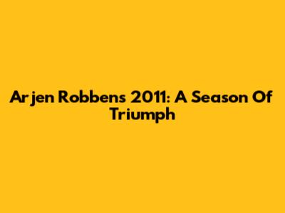 Arjen Robben's 2011: A Season Of Triumph