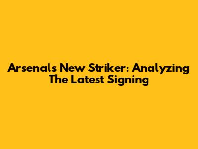 Arsenal's New Striker: Analyzing The Latest Signing