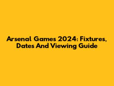 Arsenal Games 2024: Fixtures, Dates And Viewing Guide