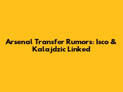 Arsenal Transfer Rumors: Isco & Kalajdzic Linked