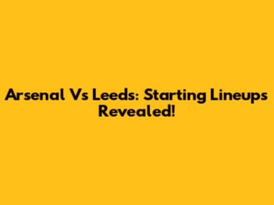 Arsenal Vs Leeds: Starting Lineups Revealed!