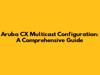 Aruba CX Multicast Configuration: A Comprehensive Guide