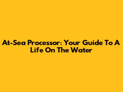 At-Sea Processor: Your Guide To A Life On The Water