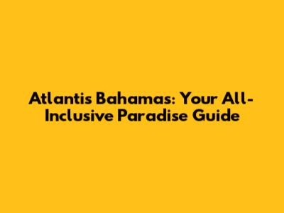 Atlantis Bahamas: Your All-Inclusive Paradise Guide