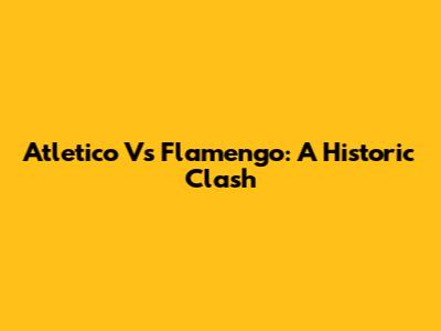 Atletico Vs Flamengo: A Historic Clash