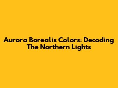 Aurora Borealis Colors: Decoding The Northern Lights