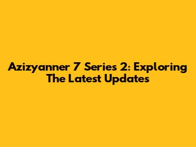 Azizyanner 7 Series 2: Exploring The Latest Updates