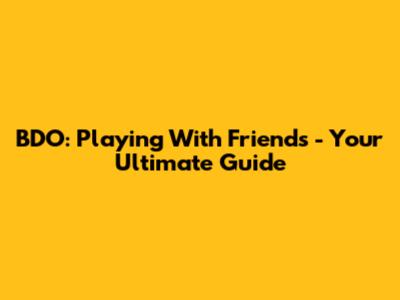 BDO: Playing With Friends - Your Ultimate Guide