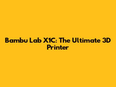 Bambu Lab X1C: The Ultimate 3D Printer