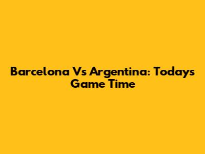 Barcelona Vs Argentina: Today's Game Time