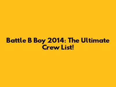Battle B Boy 2014: The Ultimate Crew List!