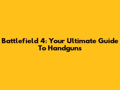Battlefield 4: Your Ultimate Guide To Handguns