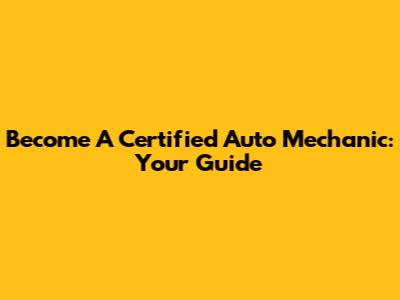 Become A Certified Auto Mechanic: Your Guide