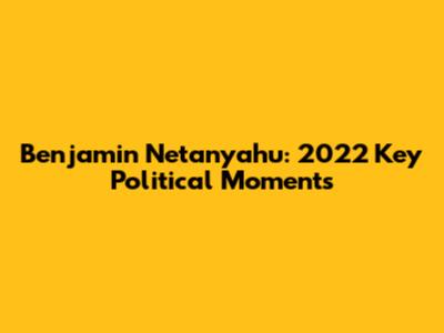 Benjamin Netanyahu: 2022 Key Political Moments
