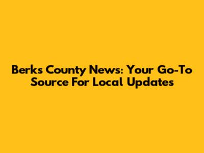 Berks County News: Your Go-To Source For Local Updates