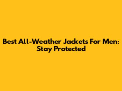 Best All-Weather Jackets For Men: Stay Protected