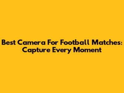 Best Camera For Football Matches: Capture Every Moment
