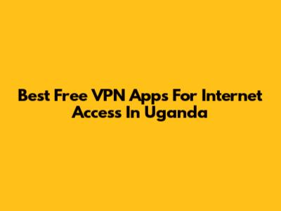 Best Free VPN Apps For Internet Access In Uganda